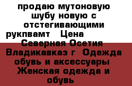 продаю мутоновую шубу новую с отстегивающими рукпвамт › Цена ­ 25 000 - Северная Осетия, Владикавказ г. Одежда, обувь и аксессуары » Женская одежда и обувь   